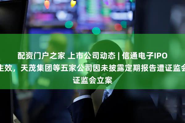 配资门户之家 上市公司动态 | 信通电子IPO注册生效，天茂集团等五家公司因未披露定期报告遭证监会立案