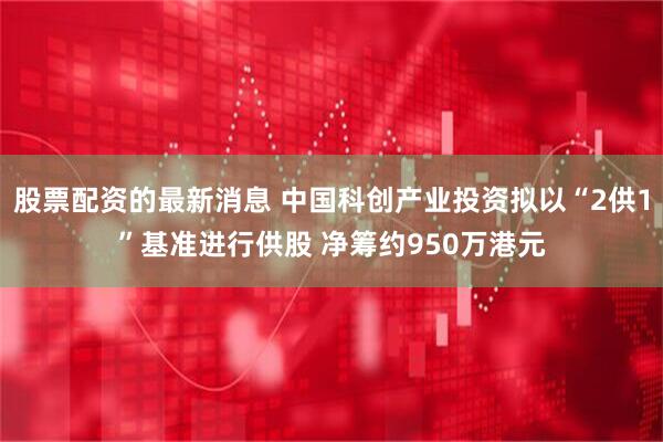 股票配资的最新消息 中国科创产业投资拟以“2供1”基准进行供股 净筹约950万港元