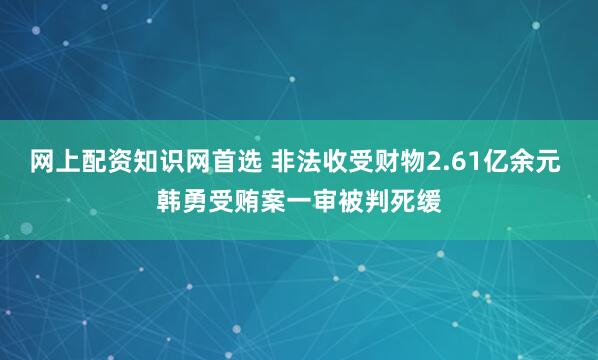 网上配资知识网首选 非法收受财物2.61亿余元 韩勇受贿案一审被判死缓