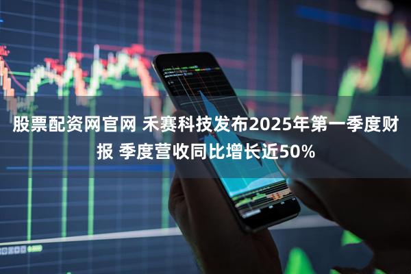 股票配资网官网 禾赛科技发布2025年第一季度财报 季度营收同比增长近50%