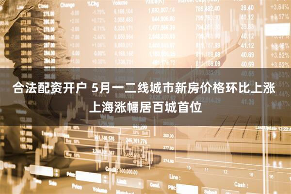 合法配资开户 5月一二线城市新房价格环比上涨 上海涨幅居百城首位