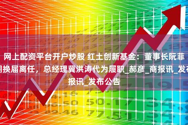 网上配资平台开户炒股 红土创新基金：董事长阮菲因到期换届离任，总经理冀洪涛代为履职_郝彦_商报讯_发布公告