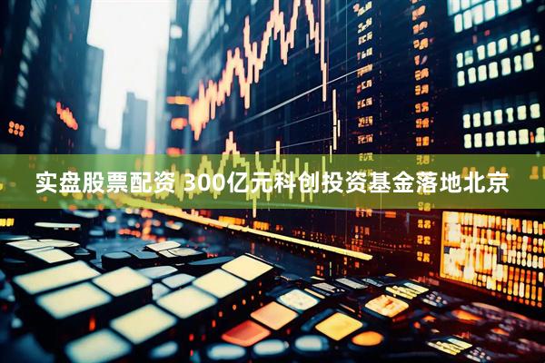 实盘股票配资 300亿元科创投资基金落地北京