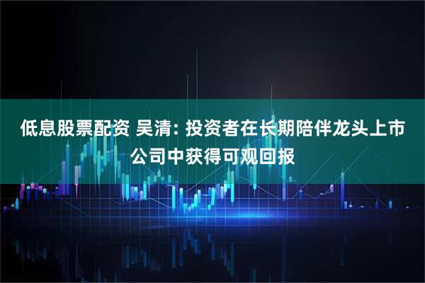 低息股票配资 吴清: 投资者在长期陪伴龙头上市公司中获得可观回报