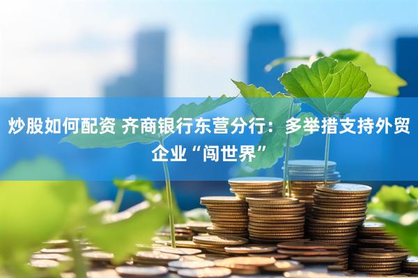 炒股如何配资 齐商银行东营分行：多举措支持外贸企业“闯世界”