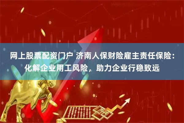 网上股票配资门户 济南人保财险雇主责任保险：化解企业用工风险，助力企业行稳致远
