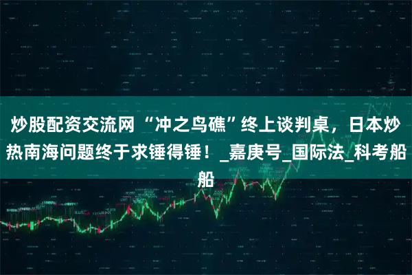 炒股配资交流网 “冲之鸟礁”终上谈判桌，日本炒热南海问题终于求锤得锤！_嘉庚号_国际法_科考船