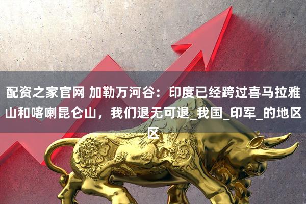 配资之家官网 加勒万河谷：印度已经跨过喜马拉雅山和喀喇昆仑山，我们退无可退_我国_印军_的地区