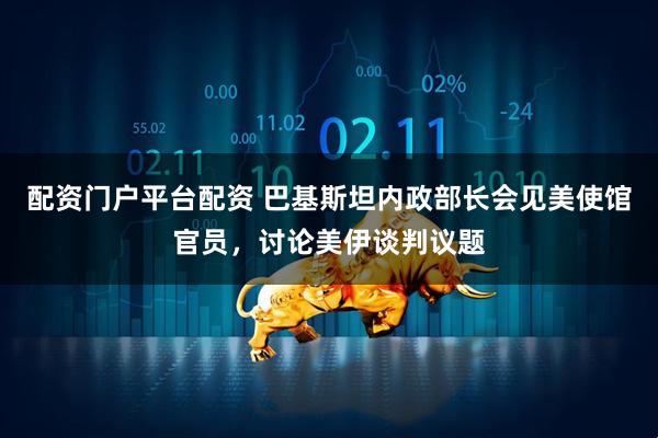 配资门户平台配资 巴基斯坦内政部长会见美使馆官员，讨论美伊谈判议题